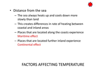 FACTORS AFFECTING TEMPERATURE
• Distance from the sea
– The sea always heats up and cools down more
slowly than land
– This creates differences in rate of heating between
coastal and inland areas
– Places that are located along the coasts experience
Maritime effect
– Places that are located further inland experience
Continental effect
 