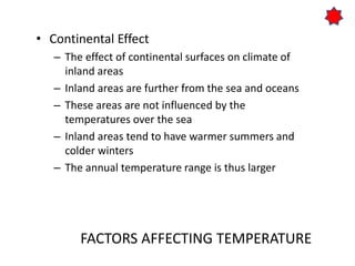 FACTORS AFFECTING TEMPERATURE
• Continental Effect
– The effect of continental surfaces on climate of
inland areas
– Inland areas are further from the sea and oceans
– These areas are not influenced by the
temperatures over the sea
– Inland areas tend to have warmer summers and
colder winters
– The annual temperature range is thus larger
 