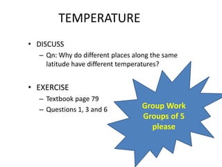 TEMPERATURE
• DISCUSS
– Qn: Why do different places along the same
latitude have different temperatures?
• EXERCISE
– Textbook page 79
– Questions 1, 3 and 6 Group Work
Groups of 5
please
 