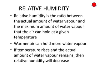 RELATIVE HUMIDITY
• Relative humidity is the ratio between
the actual amount of water vapour and
the maximum amount of water vapour
that the air can hold at a given
temperature
• Warmer air can hold more water vapour
• If temperature rises and the actual
amount of water vapour remains, then
relative humidity will decrease
 