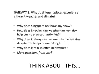THINK ABOUT THIS…
GATEWAY 1: Why do different places experience
different weather and climate?
• Why does Singapore not have any snow?
• How does knowing the weather the next day
help you to plan your activities?
• Why does it always feel so warm in the evening
despite the temperature falling?
• Why does it rain so often in Nov/Dec?
• More questions from you?
 