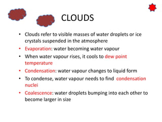 CLOUDS
• Clouds refer to visible masses of water droplets or ice
crystals suspended in the atmosphere
• Evaporation: water becoming water vapour
• When water vapour rises, it cools to dew point
temperature
• Condensation: water vapour changes to liquid form
• To condense, water vapour needs to find condensation
nuclei
• Coalescence: water droplets bumping into each other to
become larger in size
 