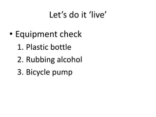 Let’s do it ‘live’
• Equipment check
1. Plastic bottle
2. Rubbing alcohol
3. Bicycle pump
 