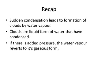 Recap
• Sudden condensation leads to formation of
clouds by water vapour.
• Clouds are liquid form of water that have
condensed.
• If there is added pressure, the water vapour
reverts to it’s gaseous form.
 