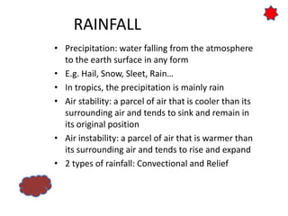 RAINFALL
• Precipitation: water falling from the atmosphere
to the earth surface in any form
• E.g. Hail, Snow, Sleet, Rain…
• In tropics, the precipitation is mainly rain
• Air stability: a parcel of air that is cooler than its
surrounding air and tends to sink and remain in
its original position
• Air instability: a parcel of air that is warmer than
its surrounding air and tends to rise and expand
• 2 types of rainfall: Convectional and Relief
 