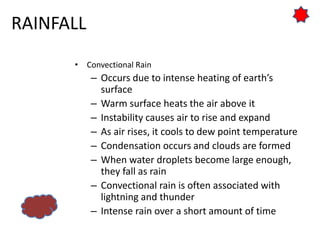 RAINFALL
• Convectional Rain
– Occurs due to intense heating of earth’s
surface
– Warm surface heats the air above it
– Instability causes air to rise and expand
– As air rises, it cools to dew point temperature
– Condensation occurs and clouds are formed
– When water droplets become large enough,
they fall as rain
– Convectional rain is often associated with
lightning and thunder
– Intense rain over a short amount of time
 