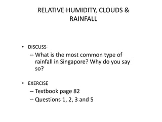 RELATIVE HUMIDITY, CLOUDS &
RAINFALL
• DISCUSS
– What is the most common type of
rainfall in Singapore? Why do you say
so?
• EXERCISE
– Textbook page 82
– Questions 1, 2, 3 and 5
 
