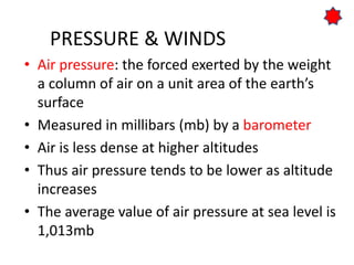 PRESSURE & WINDS
• Air pressure: the forced exerted by the weight
a column of air on a unit area of the earth’s
surface
• Measured in millibars (mb) by a barometer
• Air is less dense at higher altitudes
• Thus air pressure tends to be lower as altitude
increases
• The average value of air pressure at sea level is
1,013mb
 
