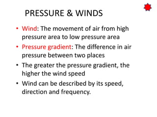 PRESSURE & WINDS
• Wind: The movement of air from high
pressure area to low pressure area
• Pressure gradient: The difference in air
pressure between two places
• The greater the pressure gradient, the
higher the wind speed
• Wind can be described by its speed,
direction and frequency.
 