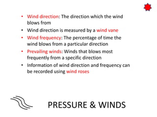 PRESSURE & WINDS
• Wind direction: The direction which the wind
blows from
• Wind direction is measured by a wind vane
• Wind frequency: The percentage of time the
wind blows from a particular direction
• Prevailing winds: Winds that blows most
frequently from a specific direction
• Information of wind direction and frequency can
be recorded using wind roses
 