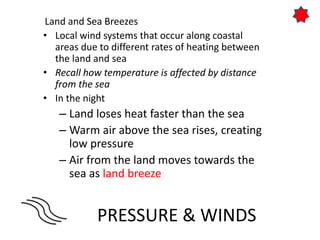PRESSURE & WINDS
Land and Sea Breezes
• Local wind systems that occur along coastal
areas due to different rates of heating between
the land and sea
• Recall how temperature is affected by distance
from the sea
• In the night
– Land loses heat faster than the sea
– Warm air above the sea rises, creating
low pressure
– Air from the land moves towards the
sea as land breeze
 