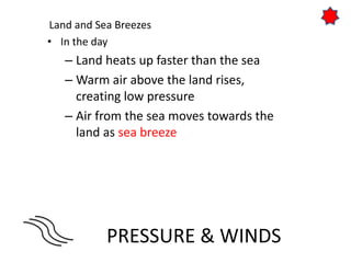 PRESSURE & WINDS
Land and Sea Breezes
• In the day
– Land heats up faster than the sea
– Warm air above the land rises,
creating low pressure
– Air from the sea moves towards the
land as sea breeze
 