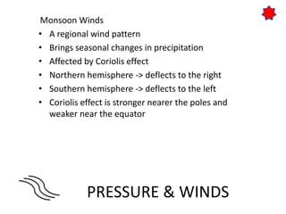 PRESSURE & WINDS
Monsoon Winds
• A regional wind pattern
• Brings seasonal changes in precipitation
• Affected by Coriolis effect
• Northern hemisphere -> deflects to the right
• Southern hemisphere -> deflects to the left
• Coriolis effect is stronger nearer the poles and
weaker near the equator
 
