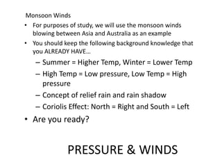 PRESSURE & WINDS
Monsoon Winds
• For purposes of study, we will use the monsoon winds
blowing between Asia and Australia as an example
• You should keep the following background knowledge that
you ALREADY HAVE…
– Summer = Higher Temp, Winter = Lower Temp
– High Temp = Low pressure, Low Temp = High
pressure
– Concept of relief rain and rain shadow
– Coriolis Effect: North = Right and South = Left
• Are you ready?
 