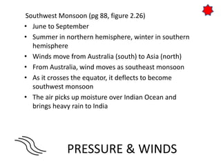 PRESSURE & WINDS
Southwest Monsoon (pg 88, figure 2.26)
• June to September
• Summer in northern hemisphere, winter in southern
hemisphere
• Winds move from Australia (south) to Asia (north)
• From Australia, wind moves as southeast monsoon
• As it crosses the equator, it deflects to become
southwest monsoon
• The air picks up moisture over Indian Ocean and
brings heavy rain to India
 