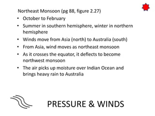 PRESSURE & WINDS
Northeast Monsoon (pg 88, figure 2.27)
• October to February
• Summer in southern hemisphere, winter in northern
hemisphere
• Winds move from Asia (north) to Australia (south)
• From Asia, wind moves as northeast monsoon
• As it crosses the equator, it deflects to become
northwest monsoon
• The air picks up moisture over Indian Ocean and
brings heavy rain to Australia
 