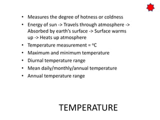 TEMPERATURE
• Measures the degree of hotness or coldness
• Energy of sun -> Travels through atmosphere ->
Absorbed by earth’s surface -> Surface warms
up -> Heats up atmosphere
• Temperature measurement = oC
• Maximum and minimum temperature
• Diurnal temperature range
• Mean daily/monthly/annual temperature
• Annual temperature range
 
