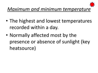 Maximum and minimum temperature
• The highest and lowest temperatures
recorded within a day.
• Normally affected most by the
presence or absence of sunlight (key
heatsource)
 