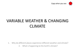 VARIABLE WEATHER & CHANGING
CLIMATE
1. Why do different places experience different weather and climate?
2. What is happening to the Earth’s climate?
Copy when you see:
 