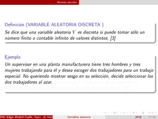 Novena sección
Denición (VARIABLE ALEATORIA DISCRETA )
Se dice que una variable aleatoria Y es discreta si puede tomar sólo un
número nito o contable innito de valores distintos. [3]
Ejemplo
Un supervisor en una planta manufacturera tiene tres hombres y tres
mujeres trabajando para él y desea escoger dos trabajadores para un trabajo
especial. No queriendo mostrar sesgo en su selección, decide seleccionar los
dos trabajadores al azar. Denote con Y el número de mujeres en su
selección. Encuentre la distribución de probabilidad para Y . [3]
MSc Edgar Madrid Cuello. Dpto. de Matemática, UNISUCRE Estadística IVariables aleatoria 2018 7 / 21
 