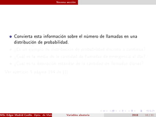 Novena sección
Convierta esta información sobre el número de llamadas en una
distribución de probabilidad.
¾Es un ejemplo de distribución de probabilidad discreta o continua?
¾Cuál es la media de la cantidad de llamadas de emergencia al día?
¾Cuál es la desviación estándar de la cantidad de llamadas diarias?
Ver ejercicio 5 página 194 de [1]
MSc Edgar Madrid Cuello. Dpto. de Matemática, UNISUCRE Estadística IVariables aleatoria 2018 10 / 21
 