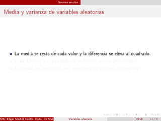 Novena sección
Media y varianza de variables aleatorias
La media se resta de cada valor y la diferencia se eleva al cuadrado.
Cada diferencia al cuadrado se multiplica por su probabilidad.
Se suman los productos que resultan para obtener la varianza.
MSc Edgar Madrid Cuello. Dpto. de Matemática, UNISUCRE Estadística IVariables aleatoria 2018 14 / 21
 