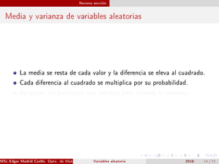 Novena sección
Media y varianza de variables aleatorias
La media se resta de cada valor y la diferencia se eleva al cuadrado.
Cada diferencia al cuadrado se multiplica por su probabilidad.
Se suman los productos que resultan para obtener la varianza.
MSc Edgar Madrid Cuello. Dpto. de Matemática, UNISUCRE Estadística IVariables aleatoria 2018 14 / 21
 