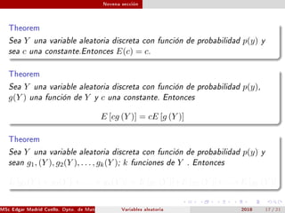 Novena sección
Theorem
Sea Y una variable aleatoria discreta con función de probabilidad p(y) y
sea c una constante.Entonces E(c) = c.
Theorem
Sea Y una variable aleatoria discreta con función de probabilidad p(y),
g(Y ) una función de Y y c una constante. Entonces
E [cg (Y )] = cE [g (Y )]
Theorem
Sea Y una variable aleatoria discreta con función de probabilidad p(y) y
sean g1, (Y ), g2(Y ), . . . , gk(Y ); k funciones de Y . Entonces
E [g1(Y ) + g2(Y ) + . . . + gk(Y )] = E [g1 (Y )]+E [g2 (Y )]+. . .+E [gk (Y )]
MSc Edgar Madrid Cuello. Dpto. de Matemática, UNISUCRE Estadística IVariables aleatoria 2018 17 / 21
 