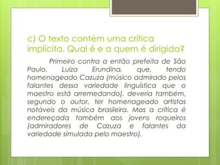 c) O texto contém uma crítica
implícita. Qual é e a quem é dirigida?
Primeiro contra a então prefeita de São
Paulo, Luíza Erundina, que, tendo
homenageado Cazuza (músico admirado pelos
falantes dessa variedade linguística que o
maestro está arremedando), deveria também,
segundo o autor, ter homenageado artistas
notáveis da música brasileira. Mas a crítica é
endereçada também aos jovens roqueiros
(admiradores de Cazuza e falantes da
variedade simulada pelo maestro).
 