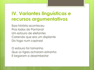 IV. Variantes linguísticas e
recursos argumentativos
Essa história aconteceu
Pros lados do Pantanal
Um estouro de elefantes
Correndo que era um displante
Do fogo num capinzal
O estouro foi tamanho
Que os tigres acharam estranho
E largaram a desembestar
 