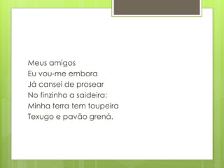 Meus amigos
Eu vou-me embora
Já cansei de prosear
No finzinho a saideira:
Minha terra tem toupeira
Texugo e pavão grená.
 