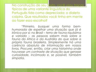 Na construção de seu texto, você usou traços
típicos de uma variante linguística do
Português tida como depreciada: o dialeto
caipira. Que resultados você tinha em mente
ao fazer essa escolha?
“Primeiro, busquei uma forma bem-
humorada de espelhar uma situação que já é
irônica por si: no Brasil – terra de fauna riquíssima
e variada – as pessoas sabem mais sobre a
fauna da África e da Austrália do que sobre a
própria fauna brasileira. Simplesmente há uma
carência absoluta de informação em nossos
livros. Procurei, então, criar uma historinha onde
houvesse um contraste de situação que gerasse
curiosidade, incômodo e, se possível, também
simpatia.
 