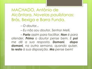 MACHADO, Antônio de
Alcântara. Novelas paulistanas:
Brás, Bexiga e Barra Funda.
– O doutor...
– Eu não sou doutor, Senhor Melli.
– Parlo assim para facilitar. Non é para
ofender. Primo o doutor pense bem. E poi
me dê a sua resposta. Domani, dopo
domani, na outra semana, quando quiser,
lo resto à sua disposição. Ma pense bem!
 