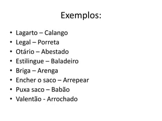 Exemplos:
• Lagarto – Calango
• Legal – Porreta
• Otário – Abestado
• Estilingue – Baladeiro
• Briga – Arenga
• Encher o saco – Arrepear
• Puxa saco – Babão
• Valentão - Arrochado
 
