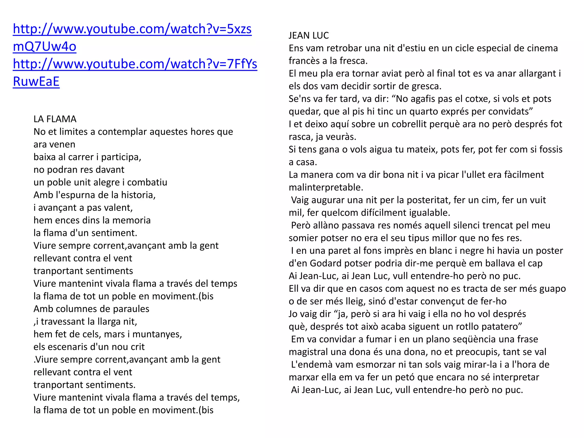 LA FLAMA
No et limites a contemplar aquestes hores que
ara venen
baixa al carrer i participa,
no podran res davant
un poble unit alegre i combatiu
Amb l'espurna de la historia,
i avançant a pas valent,
hem ences dins la memoria
la flama d'un sentiment.
Viure sempre corrent,avançant amb la gent
rellevant contra el vent
tranportant sentiments
Viure mantenint vivala flama a través del temps
la flama de tot un poble en moviment.(bis
Amb columnes de paraules
,i travessant la llarga nit,
hem fet de cels, mars i muntanyes,
els escenaris d'un nou crit
.Viure sempre corrent,avançant amb la gent
rellevant contra el vent
tranportant sentiments.
Viure mantenint vivala flama a través del temps,
la flama de tot un poble en moviment.(bis
JEAN LUC
Ens vam retrobar una nit d'estiu en un cicle especial de cinema
francès a la fresca.
El meu pla era tornar aviat però al final tot es va anar allargant i
els dos vam decidir sortir de gresca.
Se'ns va fer tard, va dir: “No agafis pas el cotxe, si vols et pots
quedar, que al pis hi tinc un quarto exprés per convidats”
I et deixo aquí sobre un cobrellit perquè ara no però després fot
rasca, ja veuràs.
Si tens gana o vols aigua tu mateix, pots fer, pot fer com si fossis
a casa.
La manera com va dir bona nit i va picar l'ullet era fàcilment
malinterpretable.
Vaig augurar una nit per la posteritat, fer un cim, fer un vuit
mil, fer quelcom difícilment igualable.
Però allàno passava res només aquell silenci trencat pel meu
somier potser no era el seu tipus millor que no fes res.
I en una paret al fons imprès en blanc i negre hi havia un poster
d'en Godard potser podria dir-me perquè em ballava el cap
Ai Jean-Luc, ai Jean Luc, vull entendre-ho però no puc.
Ell va dir que en casos com aquest no es tracta de ser més guapo
o de ser més lleig, sinó d'estar convençut de fer-ho
Jo vaig dir “ja, però si ara hi vaig i ella no ho vol després
què, després tot això acaba siguent un rotllo patatero”
Em va convidar a fumar i en un plano seqüència una frase
magistral una dona és una dona, no et preocupis, tant se val
L'endemà vam esmorzar ni tan sols vaig mirar-la i a l'hora de
marxar ella em va fer un petó que encara no sé interpretar
Ai Jean-Luc, ai Jean Luc, vull entendre-ho però no puc.
http://www.youtube.com/watch?v=5xzs
mQ7Uw4o
http://www.youtube.com/watch?v=7FfYs
RuwEaE
 