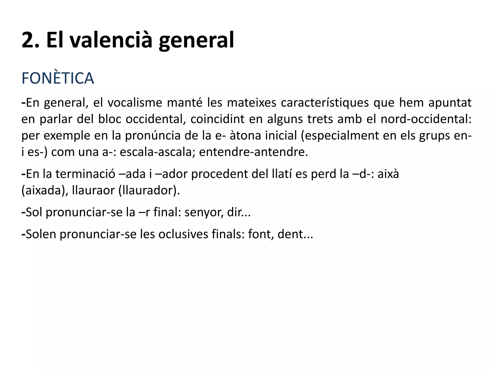 2. El valencià general
FONÈTICA
-En general, el vocalisme manté les mateixes característiques que hem apuntat
en parlar del bloc occidental, coincidint en alguns trets amb el nord-occidental:
per exemple en la pronúncia de la e- àtona inicial (especialment en els grups en-
i es-) com una a-: escala-ascala; entendre-antendre.
-En la terminació –ada i –ador procedent del llatí es perd la –d-: aixà
(aixada), llauraor (llaurador).
-Sol pronunciar-se la –r final: senyor, dir...
-Solen pronunciar-se les oclusives finals: font, dent...
 