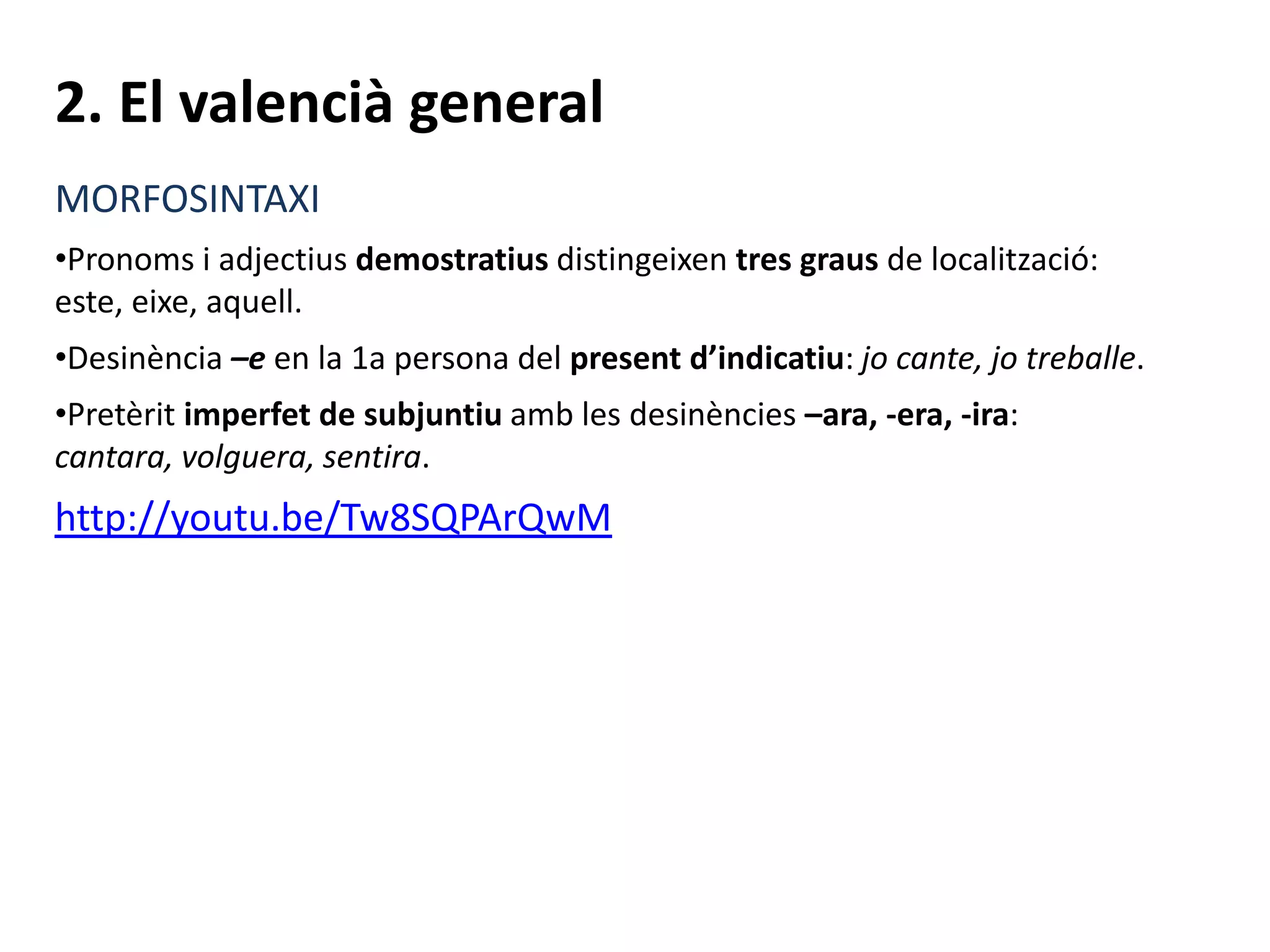 2. El valencià general
MORFOSINTAXI
•Pronoms i adjectius demostratius distingeixen tres graus de localització:
este, eixe, aquell.
•Desinència –e en la 1a persona del present d’indicatiu: jo cante, jo treballe.
•Pretèrit imperfet de subjuntiu amb les desinències –ara, -era, -ira:
cantara, volguera, sentira.
http://youtu.be/Tw8SQPArQwM
 
