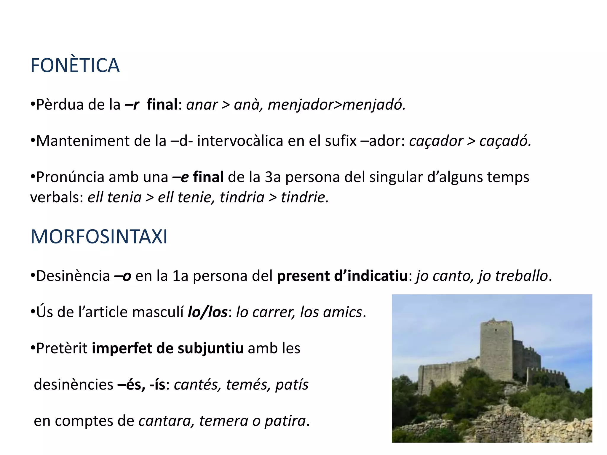FONÈTICA
•Pèrdua de la –r final: anar > anà, menjador>menjadó.
•Manteniment de la –d- intervocàlica en el sufix –ador: caçador > caçadó.
•Pronúncia amb una –e final de la 3a persona del singular d’alguns temps
verbals: ell tenia > ell tenie, tindria > tindrie.
MORFOSINTAXI
•Desinència –o en la 1a persona del present d’indicatiu: jo canto, jo treballo.
•Ús de l’article masculí lo/los: lo carrer, los amics.
•Pretèrit imperfet de subjuntiu amb les
desinències –és, -ís: cantés, temés, patís
en comptes de cantara, temera o patira.
 