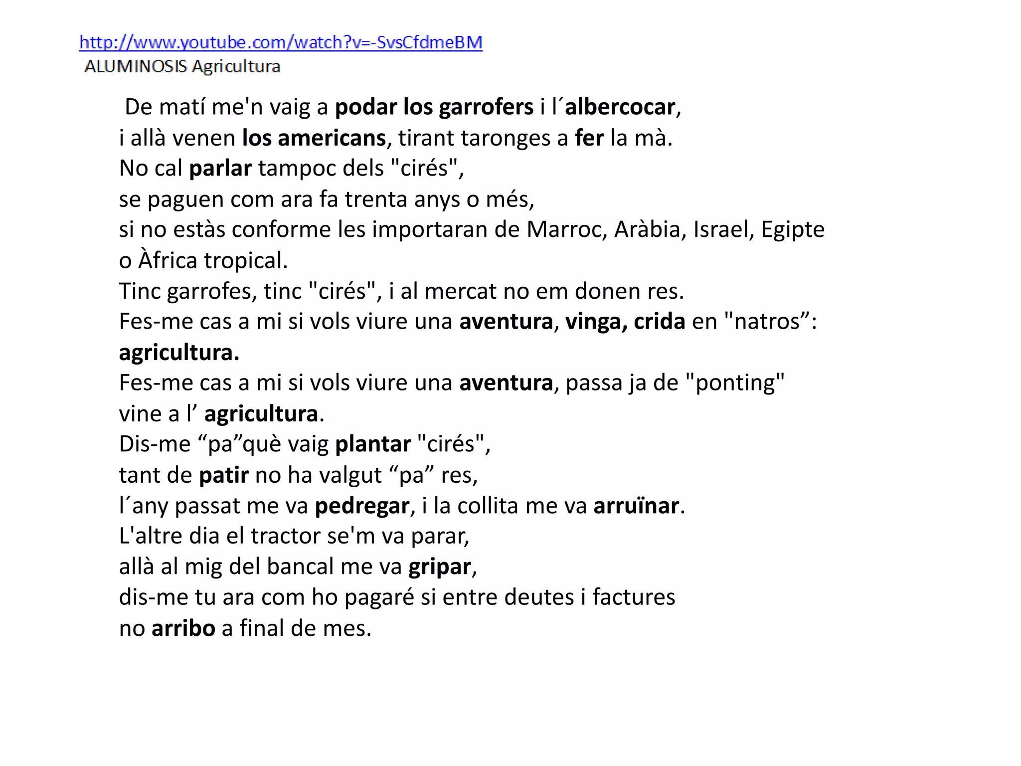 De matí me'n vaig a podar los garrofers i l´albercocar,
i allà venen los americans, tirant taronges a fer la mà.  
No cal parlar tampoc dels "cirés",
se paguen com ara fa trenta anys o més, 
si no estàs conforme les importaran de Marroc, Aràbia, Israel, Egipte
o Àfrica tropical.  
Tinc garrofes, tinc "cirés", i al mercat no em donen res.  
Fes-me cas a mi si vols viure una aventura, vinga, crida en "natros”:
agricultura. 
Fes-me cas a mi si vols viure una aventura, passa ja de "ponting"
vine a l’ agricultura.  
Dis-me “pa”què vaig plantar "cirés",
tant de patir no ha valgut “pa” res, 
l´any passat me va pedregar, i la collita me va arruïnar.  
L'altre dia el tractor se'm va parar,
allà al mig del bancal me va gripar,
dis-me tu ara com ho pagaré si entre deutes i factures
no arribo a final de mes.   
 