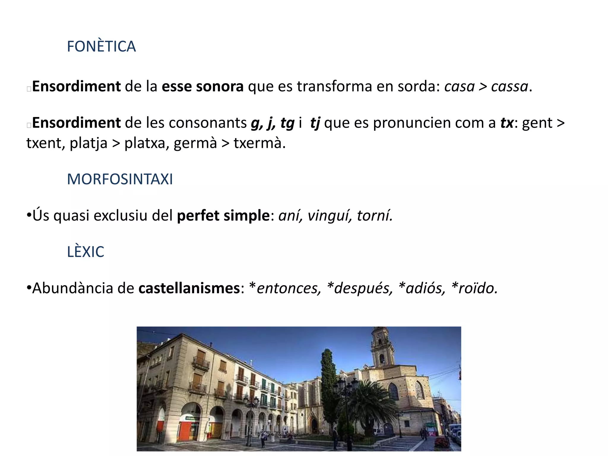 FONÈTICA
Ensordiment de la esse sonora que es transforma en sorda: casa > cassa.
Ensordiment de les consonants g, j, tg i tj que es pronuncien com a tx: gent >
txent, platja > platxa, germà > txermà.
MORFOSINTAXI
•Ús quasi exclusiu del perfet simple: aní, vinguí, torní.
LÈXIC
•Abundància de castellanismes: *entonces, *después, *adiós, *roïdo.
 