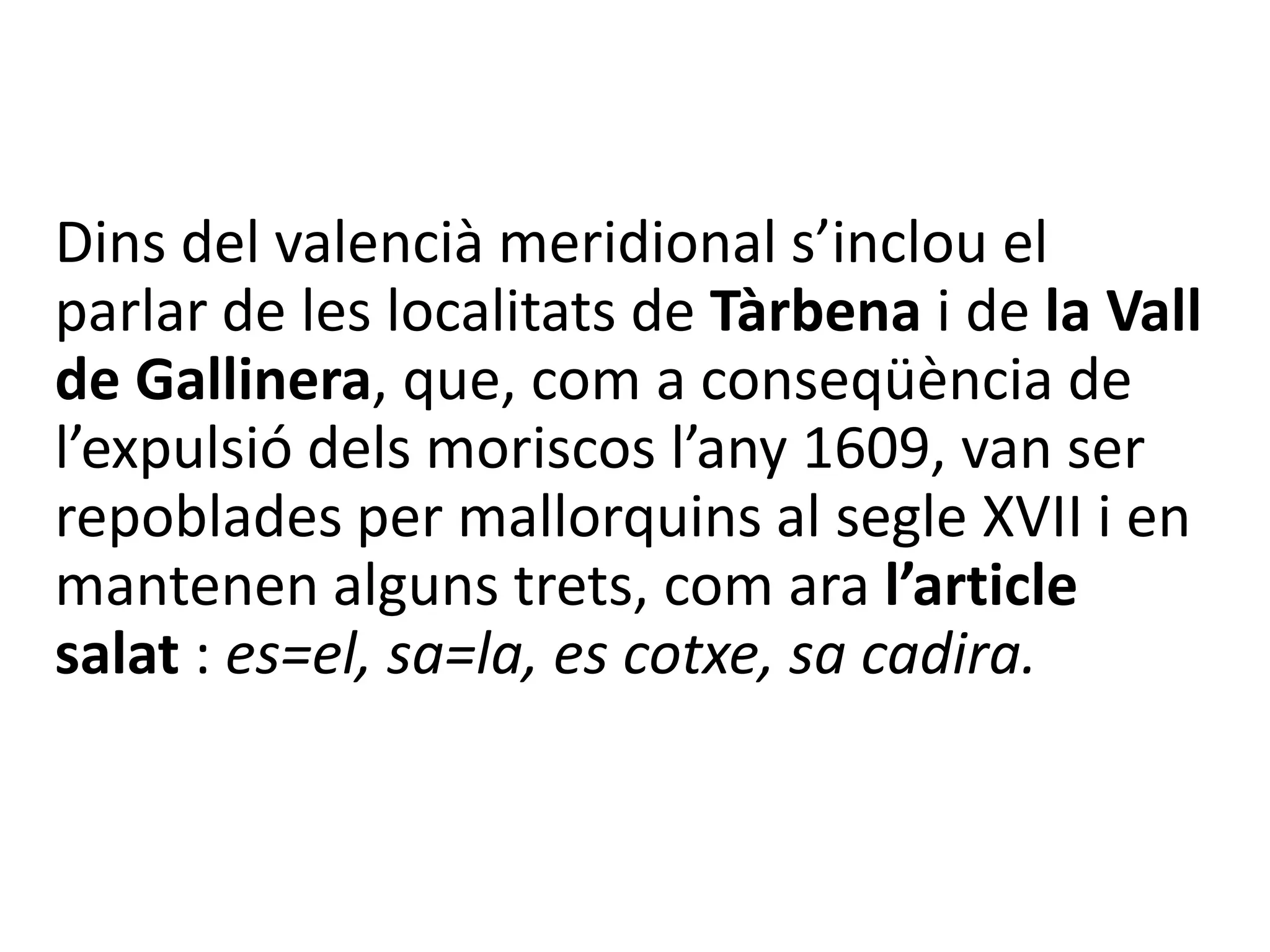Dins del valencià meridional s’inclou el
parlar de les localitats de Tàrbena i de la Vall
de Gallinera, que, com a conseqüència de
l’expulsió dels moriscos l’any 1609, van ser
repoblades per mallorquins al segle XVII i en
mantenen alguns trets, com ara l’article
salat : es=el, sa=la, es cotxe, sa cadira.
 