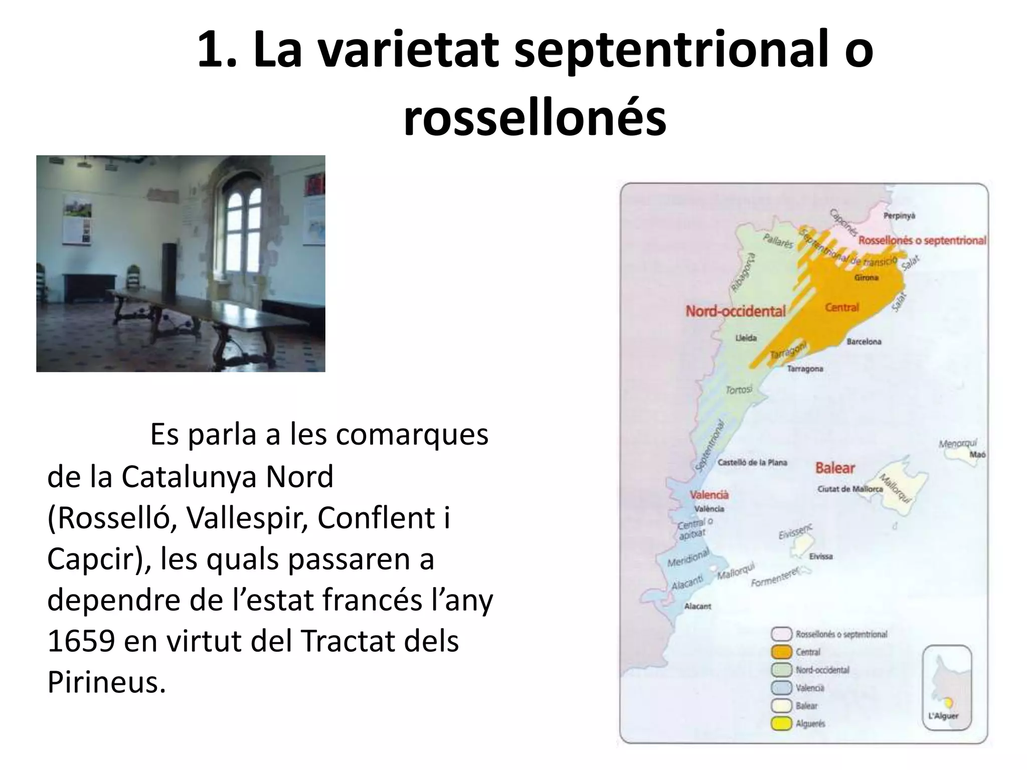 1. La varietat septentrional o
rossellonés
Es parla a les comarques
de la Catalunya Nord
(Rosselló, Vallespir, Conflent i
Capcir), les quals passaren a
dependre de l’estat francés l’any
1659 en virtut del Tractat dels
Pirineus.
 