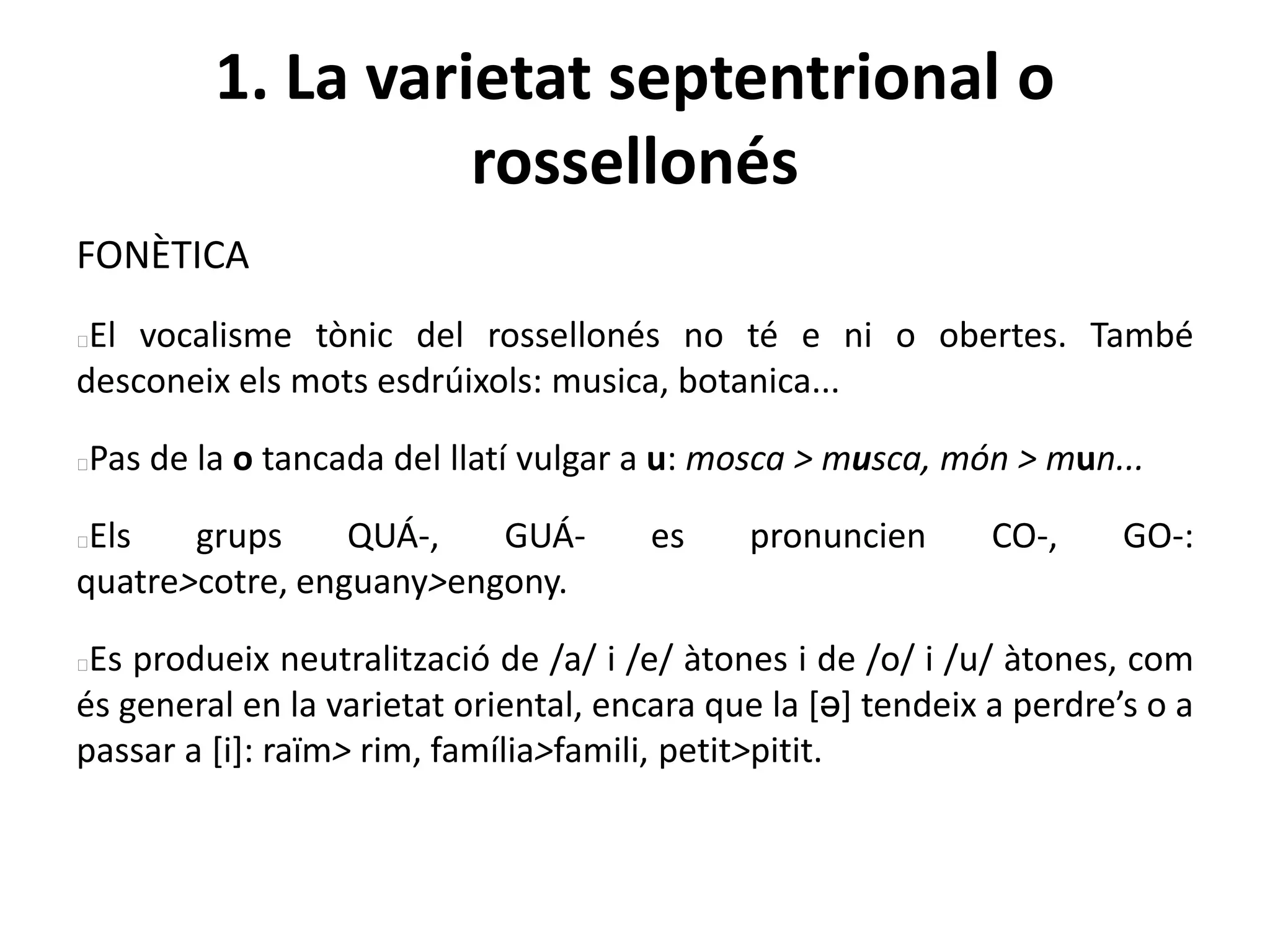 1. La varietat septentrional o
rossellonés
FONÈTICA
El vocalisme tònic del rossellonés no té e ni o obertes. També
desconeix els mots esdrúixols: musica, botanica...
Pas de la o tancada del llatí vulgar a u: mosca > musca, món > mun...
Els grups QUÁ-, GUÁ- es pronuncien CO-, GO-:
quatre>cotre, enguany>engony.
Es produeix neutralització de /a/ i /e/ àtones i de /o/ i /u/ àtones, com
és general en la varietat oriental, encara que la [ə] tendeix a perdre’s o a
passar a [i]: raïm> rim, família>famili, petit>pitit.
 