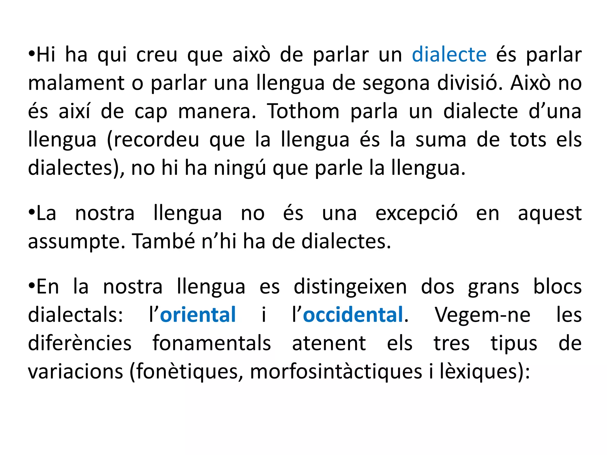 •Hi ha qui creu que això de parlar un dialecte és parlar
malament o parlar una llengua de segona divisió. Això no
és així de cap manera. Tothom parla un dialecte d’una
llengua (recordeu que la llengua és la suma de tots els
dialectes), no hi ha ningú que parle la llengua.
•La nostra llengua no és una excepció en aquest
assumpte. També n’hi ha de dialectes.
•En la nostra llengua es distingeixen dos grans blocs
dialectals: l’oriental i l’occidental. Vegem-ne les
diferències fonamentals atenent els tres tipus de
variacions (fonètiques, morfosintàctiques i lèxiques):
 