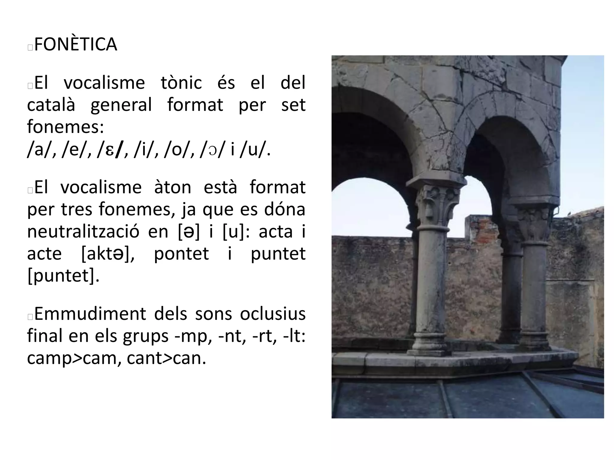 FONÈTICA
El vocalisme tònic és el del
català general format per set
fonemes:
/a/, /e/, /ɛ/, /i/, /o/, /ɔ/ i /u/.
El vocalisme àton està format
per tres fonemes, ja que es dóna
neutralització en [ə] i [u]: acta i
acte [aktə], pontet i puntet
[puntet].
Emmudiment dels sons oclusius
final en els grups -mp, -nt, -rt, -lt:
camp>cam, cant>can.
 