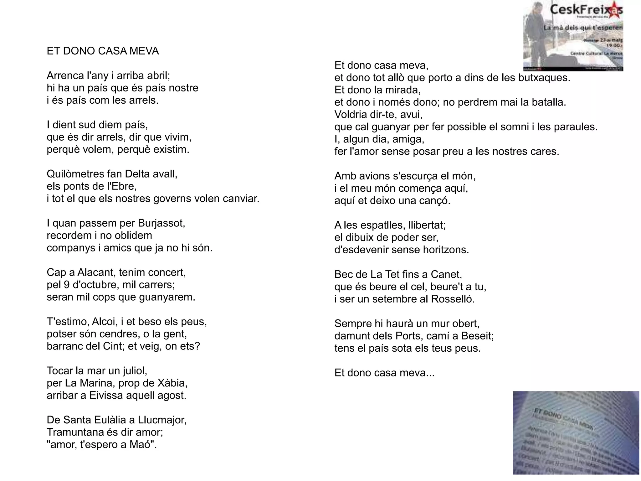 ET DONO CASA MEVA
Arrenca l'any i arriba abril;
hi ha un país que és país nostre
i és país com les arrels.
I dient sud diem país,
que és dir arrels, dir que vivim,
perquè volem, perquè existim.
Quilòmetres fan Delta avall,
els ponts de l'Ebre,
i tot el que els nostres governs volen canviar.
I quan passem per Burjassot,
recordem i no oblidem
companys i amics que ja no hi són.
Cap a Alacant, tenim concert,
pel 9 d'octubre, mil carrers;
seran mil cops que guanyarem.
T'estimo, Alcoi, i et beso els peus,
potser són cendres, o la gent,
barranc del Cint; et veig, on ets?
Tocar la mar un juliol,
per La Marina, prop de Xàbia,
arribar a Eivissa aquell agost.
De Santa Eulàlia a Llucmajor,
Tramuntana és dir amor;
"amor, t'espero a Maó".
Et dono casa meva,
et dono tot allò que porto a dins de les butxaques.
Et dono la mirada,
et dono i només dono; no perdrem mai la batalla.
Voldria dir-te, avui,
que cal guanyar per fer possible el somni i les paraules.
I, algun dia, amiga,
fer l'amor sense posar preu a les nostres cares.
Amb avions s'escurça el món,
i el meu món comença aquí,
aquí et deixo una cançó.
A les espatlles, llibertat;
el dibuix de poder ser,
d'esdevenir sense horitzons.
Bec de La Tet fins a Canet,
que és beure el cel, beure't a tu,
i ser un setembre al Rosselló.
Sempre hi haurà un mur obert,
damunt dels Ports, camí a Beseit;
tens el país sota els teus peus.
Et dono casa meva...
 