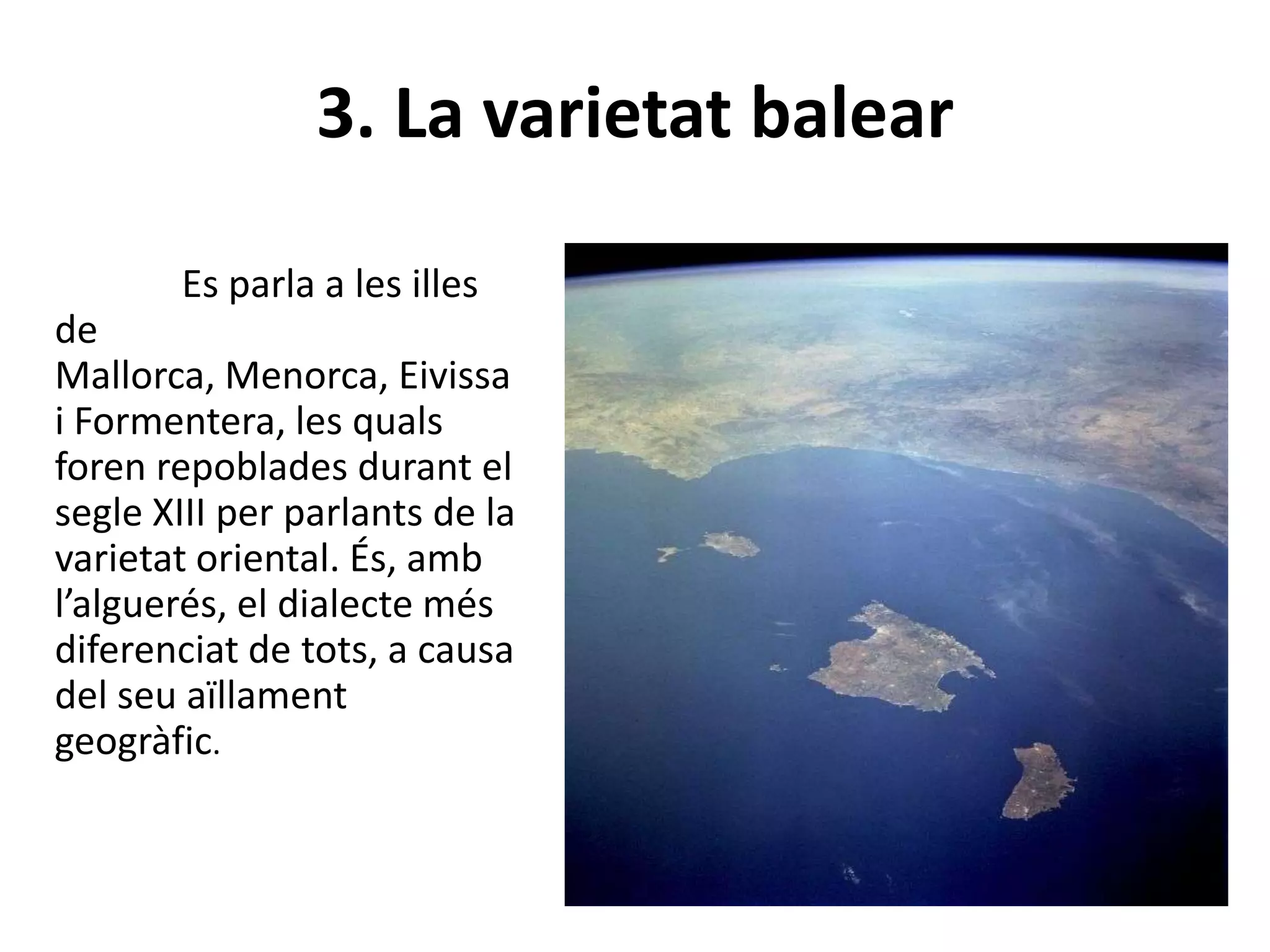 3. La varietat balear
Es parla a les illes
de
Mallorca, Menorca, Eivissa
i Formentera, les quals
foren repoblades durant el
segle XIII per parlants de la
varietat oriental. És, amb
l’alguerés, el dialecte més
diferenciat de tots, a causa
del seu aïllament
geogràfic.
 