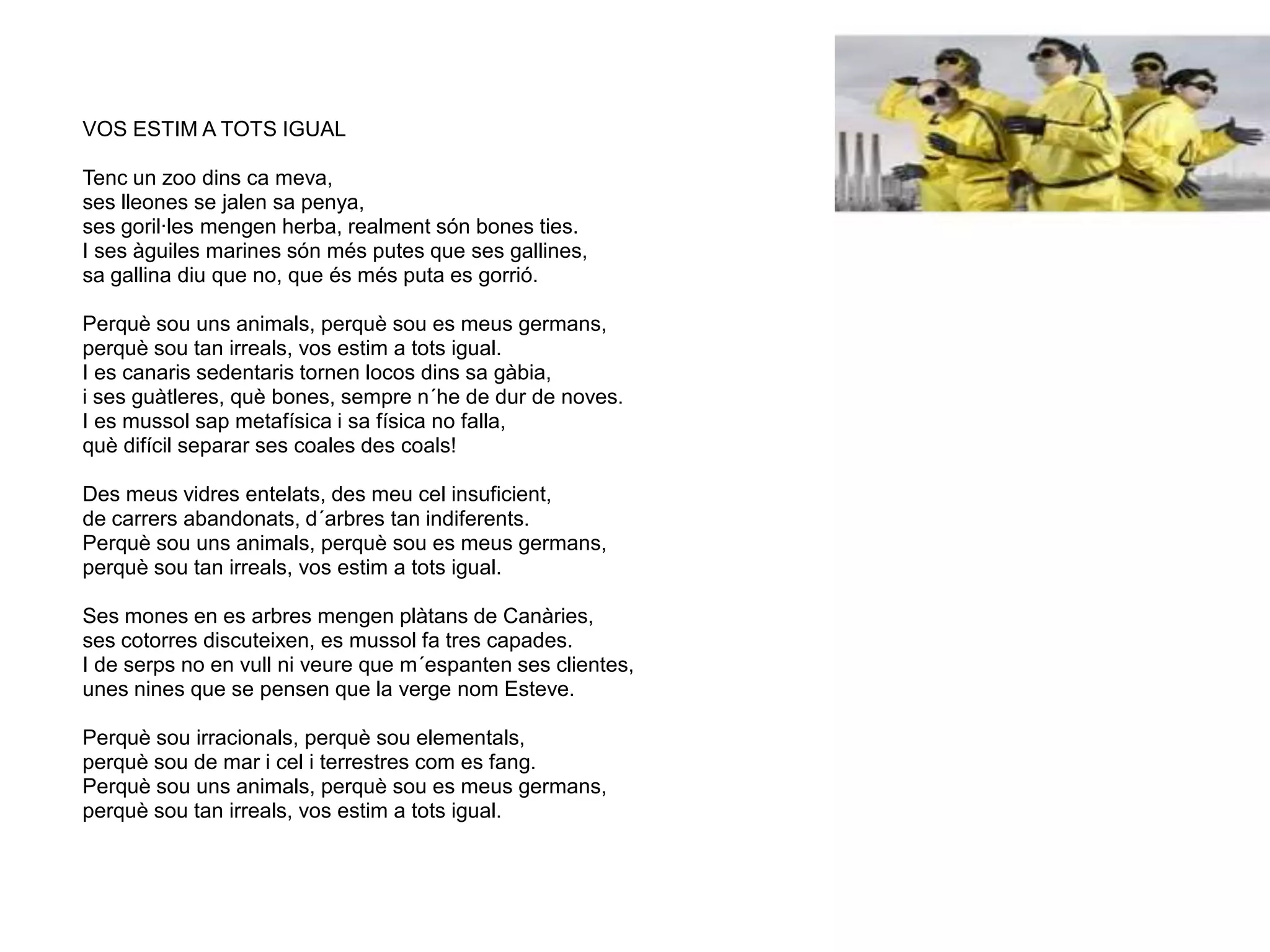 VOS ESTIM A TOTS IGUAL
Tenc un zoo dins ca meva,
ses lleones se jalen sa penya,
ses goril·les mengen herba, realment són bones ties.
I ses àguiles marines són més putes que ses gallines,
sa gallina diu que no, que és més puta es gorrió.
Perquè sou uns animals, perquè sou es meus germans,
perquè sou tan irreals, vos estim a tots igual.
I es canaris sedentaris tornen locos dins sa gàbia,
i ses guàtleres, què bones, sempre n´he de dur de noves.
I es mussol sap metafísica i sa física no falla,
què difícil separar ses coales des coals!
Des meus vidres entelats, des meu cel insuficient,
de carrers abandonats, d´arbres tan indiferents.
Perquè sou uns animals, perquè sou es meus germans,
perquè sou tan irreals, vos estim a tots igual.
Ses mones en es arbres mengen plàtans de Canàries,
ses cotorres discuteixen, es mussol fa tres capades.
I de serps no en vull ni veure que m´espanten ses clientes,
unes nines que se pensen que la verge nom Esteve.
Perquè sou irracionals, perquè sou elementals,
perquè sou de mar i cel i terrestres com es fang.
Perquè sou uns animals, perquè sou es meus germans,
perquè sou tan irreals, vos estim a tots igual.
 