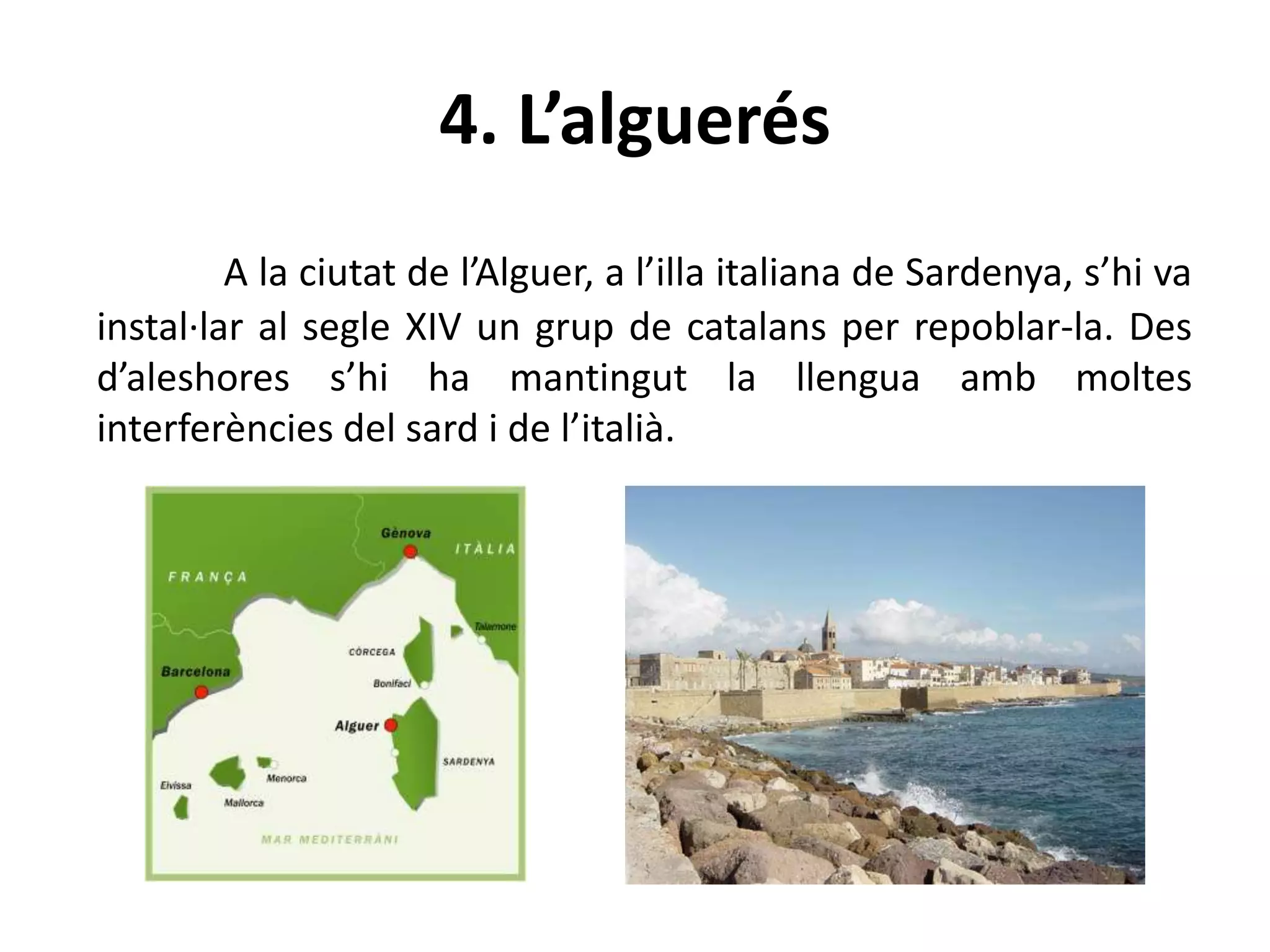 4. L’alguerés
A la ciutat de l’Alguer, a l’illa italiana de Sardenya, s’hi va
instal·lar al segle XIV un grup de catalans per repoblar-la. Des
d’aleshores s’hi ha mantingut la llengua amb moltes
interferències del sard i de l’italià.
 