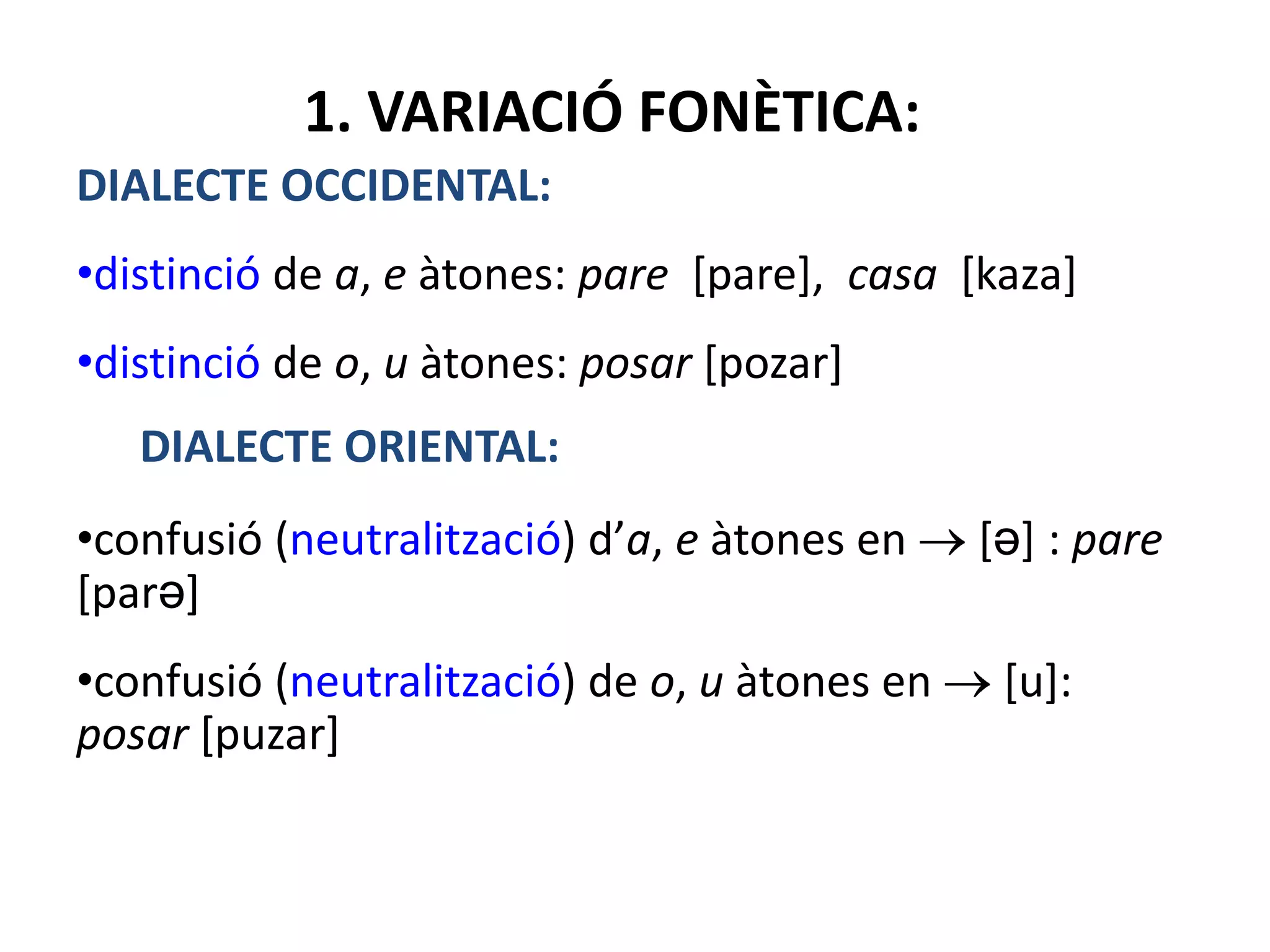 1. VARIACIÓ FONÈTICA:
DIALECTE OCCIDENTAL:
•distinció de a, e àtones: pare [pare], casa [kaza]
•distinció de o, u àtones: posar [pozar]
DIALECTE ORIENTAL:
•confusió (neutralització) d’a, e àtones en [ə] : pare
[parə]
•confusió (neutralització) de o, u àtones en [u]:
posar [puzar]
 